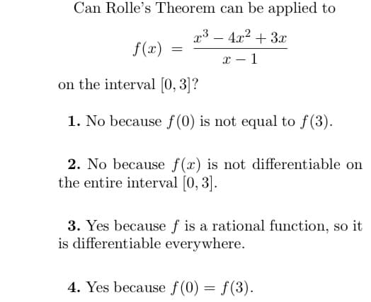 Can Rolle's Theorem can be applied to
x³ - 4x² + 3x
x-1
f(x)
=
on the interval [0, 3]?
1. No because f(0) is not equal to f(3).
2. No because f(x) is not differentiable on
the entire interval [0, 3].
3. Yes because f is a rational function, so it
is differentiable everywhere.
4. Yes because f(0) = f(3).