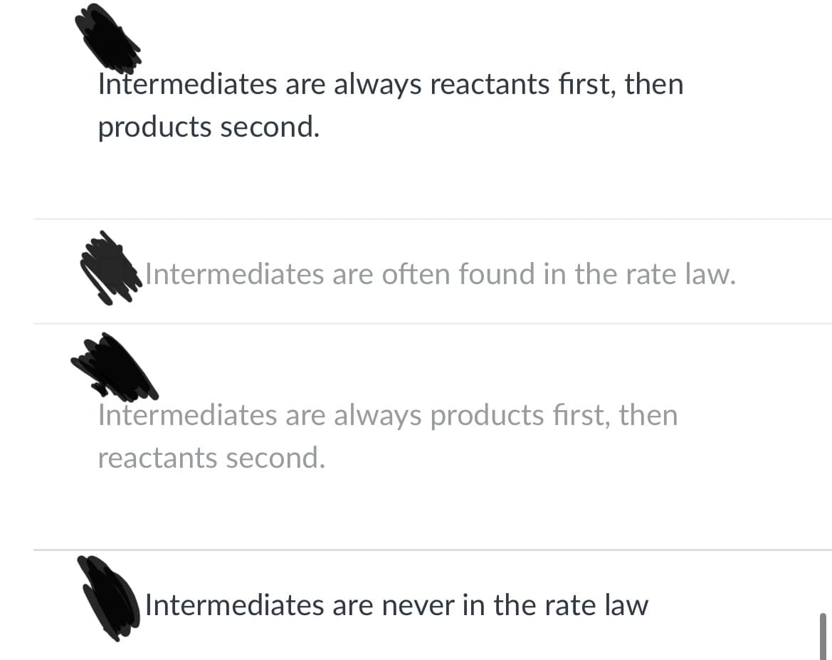 Intermediates are always reactants first, then
products second.
Intermediates are often found in the rate law.
Intermediates are always products first, then
reactants second.
Intermediates are never in the rate law