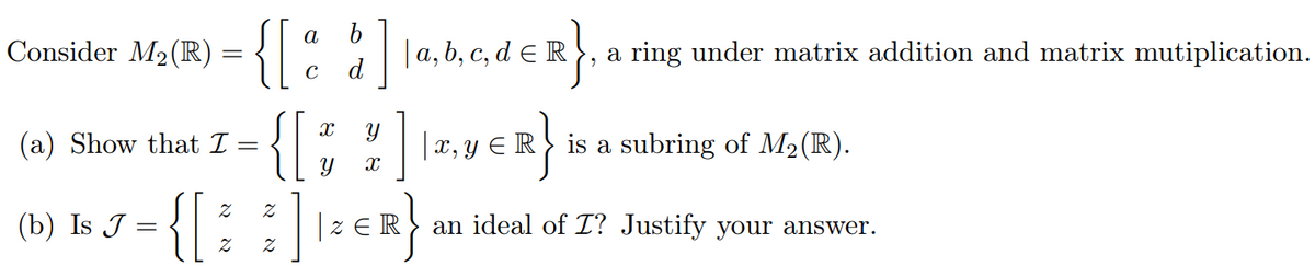 Consider M₂ (R)
(a) Show that I
(b) Is J
{[
=
=
Z
2
{[d]
X
{[
Y
2
Z
=
X
ZER
a, b, c, d ER a ring under matrix addition and matrix mutiplication.
|x, y ≤R
R}
is a subring of M₂ (R).
an ideal of I? Justify your answer.