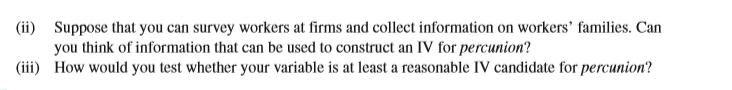 (ii) Suppose that you can survey workers at firms and collect information on workers' families. Can
you think of information that can be used to construct an IV for percunion?
(iii) How would you test whether your variable is at least a reasonable IV candidate for percunion?
