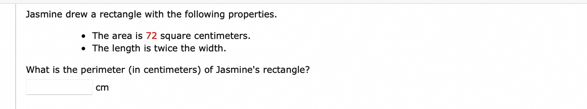 Jasmine drew a rectangle with the following properties.
• The area is 72 square centimeters.
• The length is twice the width.
What is the perimeter (in centimeters) of Jasmine's rectangle?
cm