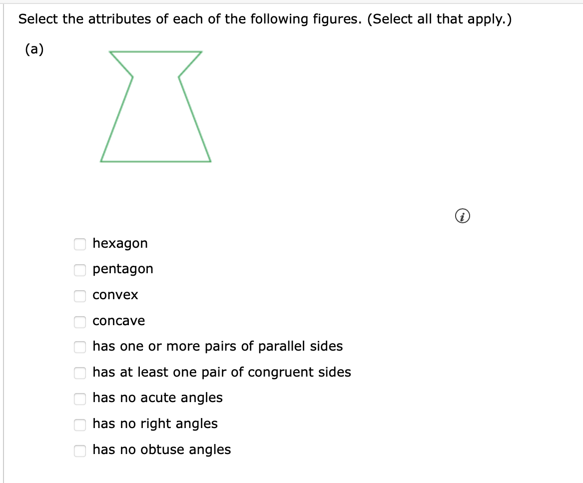 Select the attributes of each of the following figures. (Select all that apply.)
(a)
ооооооооо
hexagon
pentagon
convex
concave
has one or more pairs of parallel sides
has at least one pair of congruent sides
has no acute angles
has no right angles
has no obtuse angles