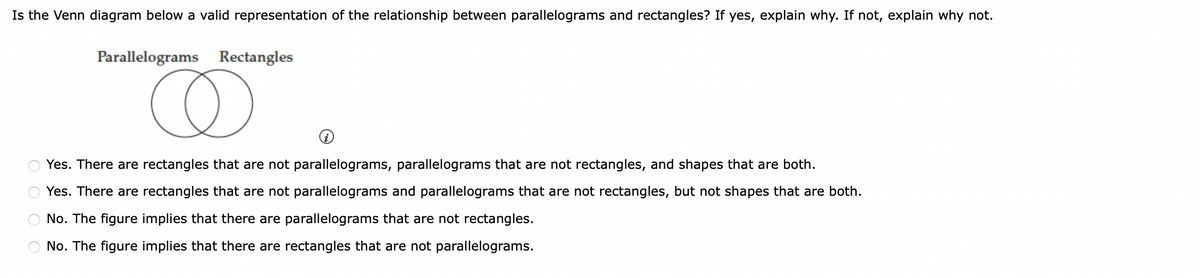 Is the Venn diagram below a valid representation of the relationship between parallelograms and rectangles? If yes, explain why. If not, explain why not.
Parallelograms Rectangles
D
Yes. There are rectangles that are not parallelograms, parallelograms that are not rectangles, and shapes that are both.
Yes. There are rectangles that are not parallelograms and parallelograms that are not rectangles, but not shapes that are both.
No. The figure implies that there are parallelograms that are not rectangles.
No. The figure implies that there are rectangles that are not parallelograms.