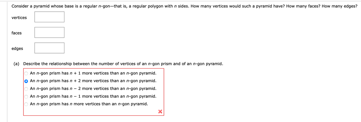 Consider a pyramid whose base is a regular n-gon-that is, a regular polygon with n sides. How many vertices would such a pyramid have? How many faces? How many edges?
vertices
faces
edges
(a) Describe the relationship between the number of vertices of an n-gon prism and of an n-gon pyramid.
An n-gon prism has n + 1 more vertices than an n-gon pyramid.
An n-gon prism has n + 2 more vertices than an n-gon pyramid.
An n-gon prism has n 2 more vertices than an n-gon pyramid.
An n-gon prism has n 1 more vertices than an n-gon pyramid.
An n-gon prism has n more vertices than an n-gon pyramid.
-
X