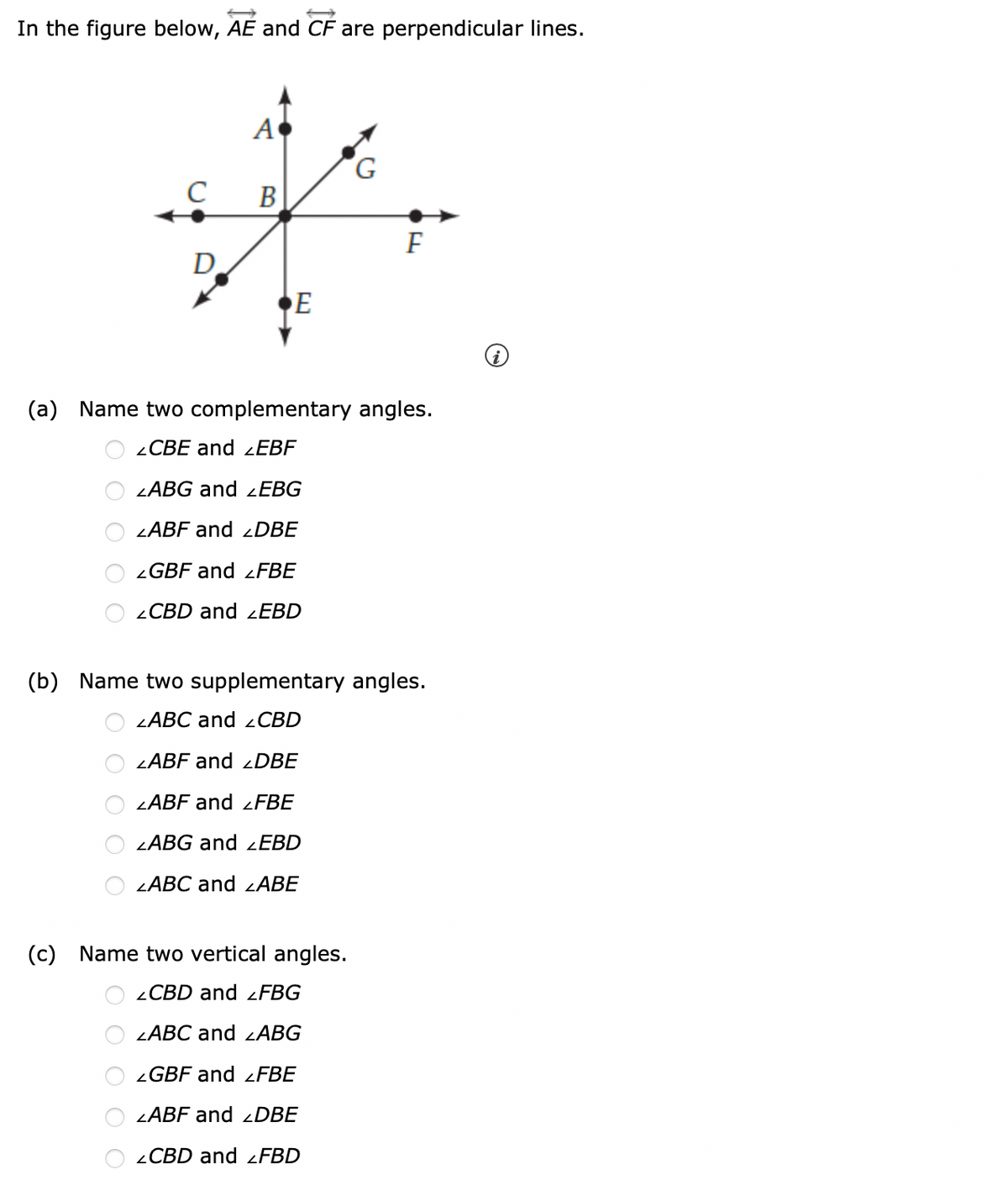 In the figure below, AE and CF are perpendicular lines.
C
D
A
B
E
G
F
(a) Name two complementary angles.
LCBE and LEBF
LABG and ZEBG
LABF and LDBE
LGBF and LFBE
CBD and LEBD
(c) Name two vertical angles.
CBD and LFBG
ZABC and ZABG
GBF and LFBE
LABF and LDBE
CBD and LFBD
(b) Name two supplementary angles.
LABC and CBD
LABF and DBE
ZABF and LFBE
LABG and LEBD
LABC and LABE