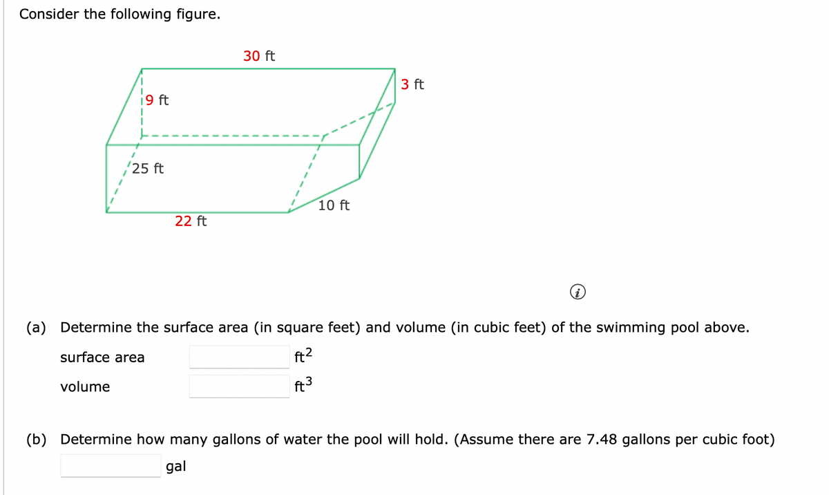 Consider the following figure.
i9 ft
25 ft
22 ft
30 ft
10 ft
3 ft
(a) Determine the surface area (in square feet) and volume (in cubic feet) of the swimming pool above.
surface area
ft²
ft 3
volume
(b) Determine how many gallons of water the pool will hold. (Assume there are 7.48 gallons per cubic foot)
gal