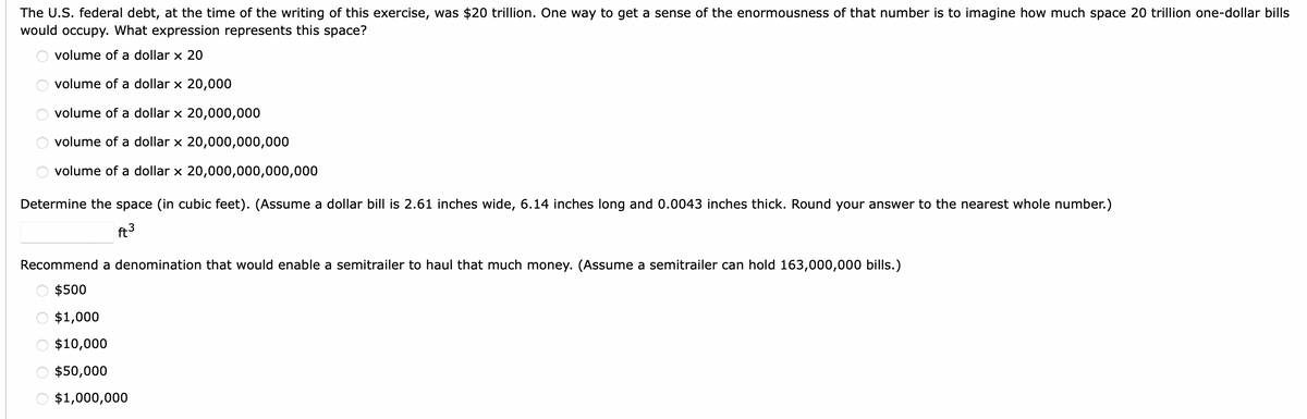 The U.S. federal debt, at the time of the writing of this exercise, was $20 trillion. One way to get a sense of the enormousness of that number is to imagine how much space 20 trillion one-dollar bills
would occupy. What expression represents this space?
volume of a dollar x 20
volume of a dollar x 20,000
volume of a dollar x 20,000,000
volume of a dollar x 20,000,000,000
volume of a dollar x 20,000,000,000,000
OOO OO
Determine the space (in cubic feet). (Assume a dollar bill is 2.61 inches wide, 6.14 inches long and 0.0043 inches thick. Round your answer to the nearest whole number.)
ft³
Recommend a denomination that would enable a semitrailer to haul that much money. (Assume a semitrailer can hold 163,000,000 bills.)
$500
$1,000
$10,000
$50,000
$1,000,000
OOO OO