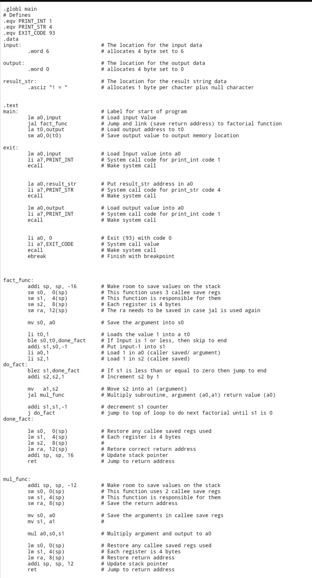 .globl main
# Defines
.eqv PRINT_INT 1
.eqv PRINT_STR 4
.eqv EXIT_CODE 93
.data
input:
.word 6
output:
.word 0
result_str:
.asciz "!= "
.text
main:
lw a0, input
jal fact_func
la to, output
sw a0,0(t0)
exit:
lw a0, input
li a7, PRINT_INT
ecall
la a0, result_str
li a7, PRINT_STR
ecall
lw a0, output
li a7, PRINT_INT
ecall
li a0, 0
li a7, EXIT_CODE
ecall
ebreak
addi sp, sp, -16
SW SO, 0(sp)
SW S1,
4 (sp)
sw s2,
8(sp)
sw ra, 12 (sp)
mv s0, a0
li to, 1
ble s0, t0, done_fact
addi s1, s0, -1
li a0,1
li s2,1
blez s1,done_fact
addi s2, s2,1
mv a1, s2
jal mul_func
addi s1,s1,-1
j do_fact
lw s0, 0(sp)
lw s1, 4(sp)
lw $2, 8 (sp)
lw ra, 12(sp)
addi sp, sp, 16
ret
addi sp, sp, -12
sw s0, 0(sp)
sw s1, 4(sp)
sw ra, 8(sp)
mv s0, a0
mv s1, a1
mul a0, s0, s1
1w s0, 0(sp)
lw s1, 4(sp)
lw ra, 8(sp)
addi sp, sp, 12
ret
fact_func:
do_fact:
done_fact:
mul_func:
# The location for the input data
# allocates 4 byte set to 6
# The location for the output data
# allocates 4 byte set to 0
# The location for the result string data
# allocates 1 byte per chacter plus null character
# Label for start of program
#Load input Value
# Jump and link (save return address) to factorial function.
# Load output address to to
# Save output value to output memory location
# Load Input value into ao
# System call code for print_int code 1
# Make system call
# Put result_str address in a0
# System call code for print_str code 4
# Make system call
# Load output value into ao
# System call code for print_int code 1
# Make system call
# Exit (93) with code 0
# System call value
# Make system call
# Finish with breakpoint
# Make room to save values on the stack
#This function uses 3 callee save regs.
# This function is responsible for them
# Each register is 4 bytes
# The ra needs to be saved in case jal is used again
# Save the argument into so
# Loads the value 1 into a to
# If Input is 1 or less, then skip to end
# Put input-1 into s1
# Load 1 in a0 (caller saved/ argument)
# Load 1 in s2 (callee saved)
# If s1 is less than or equal to zero then jump to end
# Increment s2 by 1
#Move s2 into a1 (argument)
# Multiply subroutine, argument (a0,a1) return value (a0)
#decrement s1 counter
# jump to top of loop to do next factorial until s1 is 0
# Restore any callee saved regs used
# Each register is 4 bytes
#
# Retore correct return address
# Update stack pointer
# Jump to return address
# Make room to save values on the stack
# This function uses 2 callee save regs.
# This function is responsible for them
# Save the return address
# Save the arguments in callee save regs
#
# Multiply argument and output to a0
# Restore any callee saved regs used
# Each register is 4 bytes
# Restore return address
# Update stack pointer
# Jump to return address