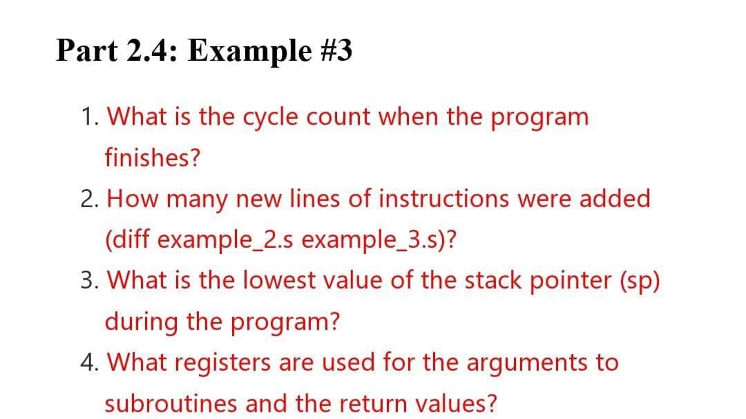 Part 2.4: Example #3
1. What is the cycle count when the program
finishes?
2. How many new lines of instructions were added
(diff example_2.s example_3.s)?
3. What is the lowest value of the stack pointer (sp)
during the program?
4. What registers are used for the arguments to
subroutines and the return values?