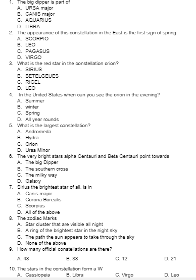 1. The big dipper is part of
A. URSA major
B. CANIS major
C. AQUARIUS
D. LIBRA
2. The appearance of this constellation in the East is the first sign of spring
A. SCORPIO
B. LEO
C. PAGASUS
D. VIRGO
3. What is the red star in the constellation orion?
A. SIRIUS
B. BETELGEUES
C. RIGEL
D. LEO
In the United States when can you see the orion in the evening?
A. Summer
B. winter
C. Spring
D. All year rounds
5. What is the largest constellation?
A. Andromeda
В. Нydra
C. Orion
D. Ursa Minor
6. The very bright stars alpha Centauri and Beta Centauri point towards
A. The big Dipper
B. The southern cross
C. The milky way
D. Galaxy
7. Sirius the brightest star of all, is in
A. Canis major
B. Corona Borealis
C. Scorpius
D. All of the above
8. The zodiac Marks
A. Star cluster that are visible all night
B. A ring of the brightest star in the night sky
C. The path the sun appears to take through the sky
D. None of the above
9. How many official constellations are there?
4.
A. 48
В. 8
С. 12
D. 21
10. The stars in the constellation form a W
A. Cassiopeia
B. Libra
C. Virgo
D. Leo

