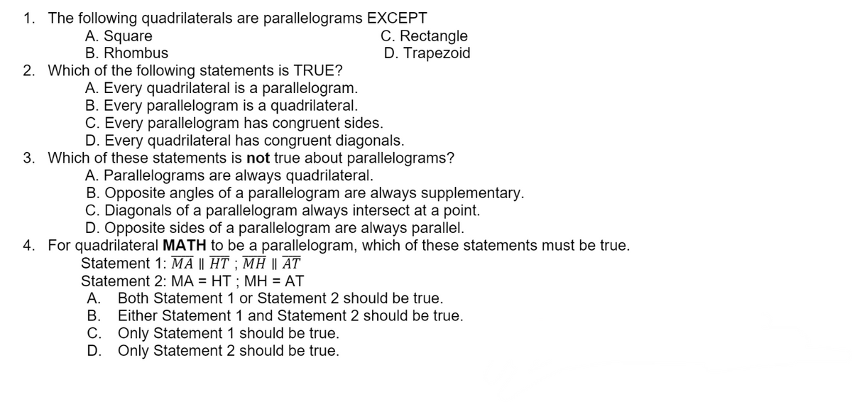 1. The following quadrilaterals are parallelograms EXCEPT
C. Rectangle
D. Trapezoid
A. Square
B. Rhombus
2. Which of the following statements is TRUE?
A. Every quadrilateral is a parallelogram.
B. Every parallelogram is a quadrilateral.
C. Every parallelogram has congruent sides.
D. Every quadrilateral has congruent diagonals.
3. Which of these statements is not true about parallelograms?
A. Parallelograms are always quadrilateral.
B. Opposite angles of a parallelogram are always supplementary.
C. Diagonals of a parallelogram always intersect at a point.
D. Opposite sides of a parallelogram are always parallel.
4. For quadrilateral MATH to be a parallelogram, which of these statements must be true.
Statement 1: MA || HT ; MH || AT
Statement 2: MA = HT ; MH = AT
%3D
А.
Both Statement 1 or Statement 2 should be true.
В.
Either Statement 1 and Statement 2 should be true.
C. Only Statement 1 should be true.
D. Only Statement 2 should be true.
