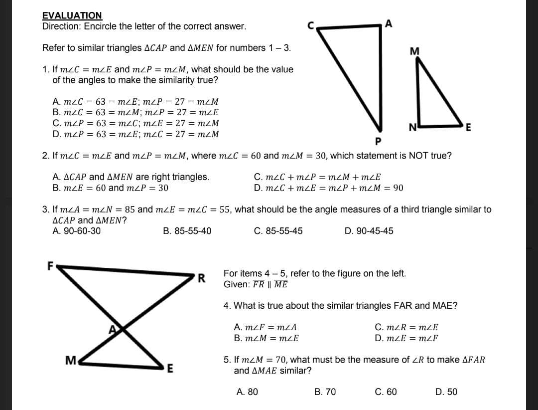 VA
EVALUATION
Direction: Encircle the letter of the correct answer.
Refer to similar triangles ACAP and AMEN for numbers 1- 3.
M
1. If m2C = mLE and mzP = m2M, what should be the value
of the angles to make the similarity true?
A. m2C = 63 = mLE; mzP = 27 = mzM
B. mLC = 63 = m2M; mZP = 27 = mLE
C. mLP = 63 = m2C; mzE = 27 = mzM
D. mzP = 63 = mzE; mLC = 27 = mzM
N
E
2. If mzC = mLE and mzP = mzM, where mzC = 60 and mzM = 30, which statement is NOT true?
A. ACAP and AMEN are right triangles.
C. m2C + mLP = mLM + mLE
D. mzC + mLE = mzP + mZM = 90
B. mLE = 60 and mzP = 30
3. If mLA = mZN = 85 and mLE = m2C = 55, what should be the angle measures of a third triangle similar to
ACAP and AMEN?
A. 90-60-30
B. 85-55-40
-55-45
D. 90-45-45
F
For items 4 - 5, refer to the figure on the left.
Given: FR || ME
R
4. What is true about the similar triangles FAR and MAE?
C. mZR = mLE
A. mLF = mLA
B. mzM = mZE
D. mLE = mzF
Me
5. If mZM = 70, what must be the measure of ZR to make AFAR
and AMAE similar?
А. 80
В. 70
C. 60
D. 50
