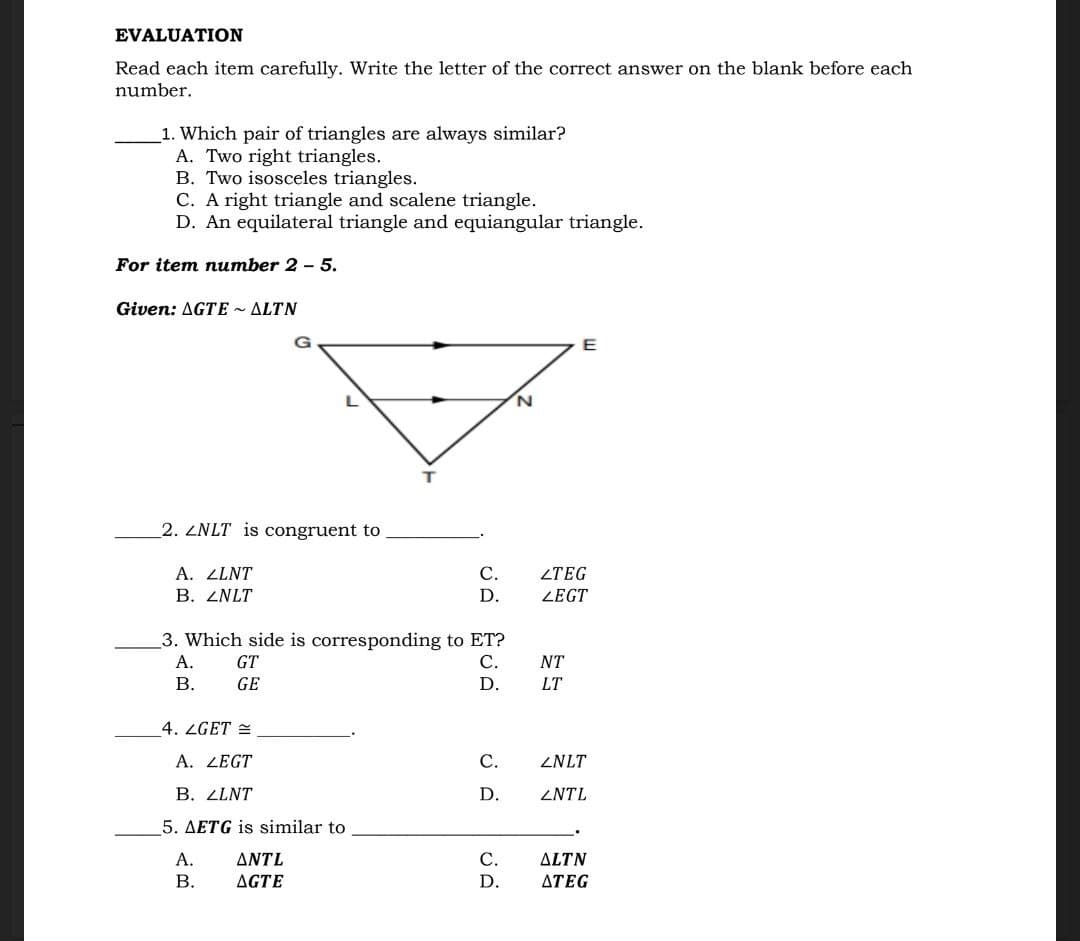 EVALUATION
Read each item carefully. Write the letter of the correct answer on the blank before each
number.
1. Which pair of triangles are always similar?
A. Two right triangles.
B. Two isosceles triangles.
C. A right triangle and scalene triangle.
D. An equilateral triangle and equiangular triangle.
For item number 2 - 5.
Given: AGTE ~ ALTN
E
2. ZNLT is congruent to
A. LLNT
С.
ZTEG
В. ZNLT
D.
LEGT
3. Which side is corresponding to ET?
А.
GT
С.
NT
В.
GE
D.
LT
4. ZGET =
A. LEGT
С.
ZNLT
В. ZLNT
D.
ZNTL
5. AETG is similar to
А.
ΔΝΤL
С.
ALTN
В.
AGTE
D.
ΔΤEG
