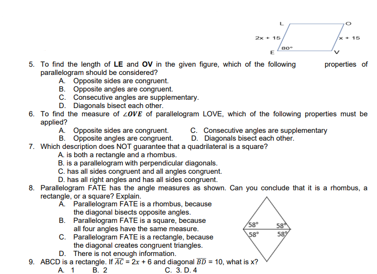 2x + 15
/x+ 15
80°
E
5. To find the length of LE and OV in the given figure, which of the following
properties of
parallelogram should be considered?
A. Opposite sides are congruent.
B. Opposite angles are congruent.
C. Consecutive angles are supplementary.
D. Diagonals bisect each other.
6. To find the measure of 2OVE of parallelogram LOVE, which of the following properties must be
applied?
A. Opposite sides are congruent.
B. Opposite angles are congruent.
C. Consecutive angles are supplementary
D. Diagonals bisect each other.
7. Which description does NOT guarantee that a quadrilateral is a square?
A. is both a rectangle and a rhombus.
B. is a parallelogram with perpendicular diagonals.
C. has all sides congruent and all angles congruent.
D. has all right angles and has all sides congruent.
8. Parallelogram FATE has the angle measures as shown. Can you conclude that it is a rhombus, a
rectangle, or a square? Explain.
A. Parallelogram FATE is a rhombus, because
the diagonal bisects opposite angles.
B. Parallelogram FATE is a square, because
all four angles have the same measure.
C. Parallelogram FATE is a rectangle, because
the diagonal creates congruent triangles.
D. There is not enough information.
58°
58
589
58°
9. ABCD is a rectangle. If AC = 2x + 6 and diagonal BD = 10, what is x?
A. 1
В. 2
С. 3. D. 4

