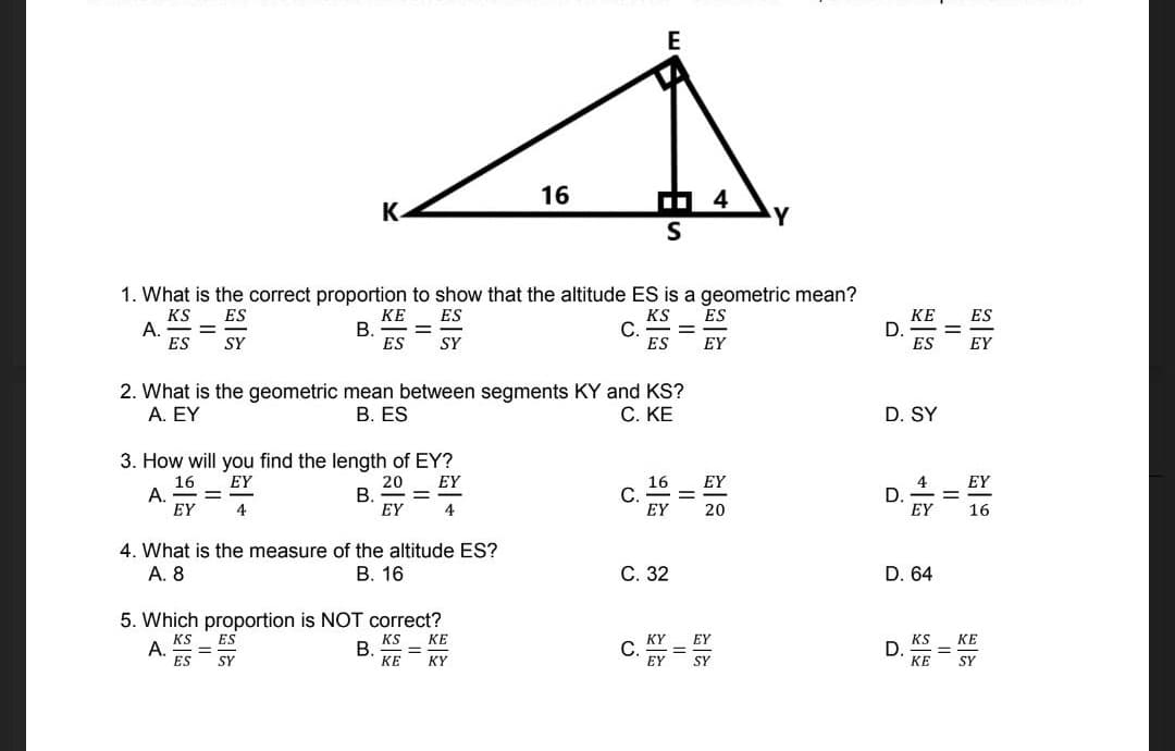 E
16
4
%3.
K.
Y
1. What is the correct proportion to show that the altitude ES is a geometric mean?
KS
А.
ES
КЕ
D.
ES
KE
ES
KS
C
ES
ES
ES
%3D
SY
ES
SY
EY
EY
2. What is the geometric mean between segments KY and KS?
В. ES
A. ΕΥ
C. KE
D. SY
3. How will you find the length of EY?
16
А.
EY
EY
20
В.
EY
EY
16
С.
EY
4
D.
EY
EY
4
4
20
16
4. What is the measure of the altitude ES?
А. 8
В. 16
С. 32
D. 64
5. Which proportion is NOT correct?
KS
A.
ES
ES
KS
В.
КЕ
КЕ
KY
EY
KS
D.
КЕ
КЕ
%3D
SY
KY
EY
SY
SY
II
