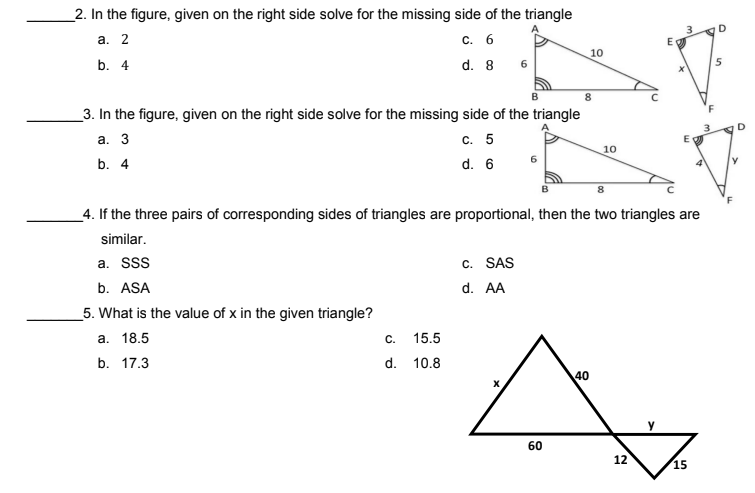 _2. In the figure, given on the right side solve for the missing side of the triangle
а. 2
С. 6
E
10
b. 4
d. 8
6
B
_3. In the figure, given on the right side solve for the missing side of the triangle
а. 3
с. 5
E
10
b. 4
d. 6
B
8
_4. If the three pairs of corresponding sides of triangles are proportional, then the two triangles are
similar.
a. sss
c. SAS
b. ASA
d. AA
_5. What is the value of x in the given triangle?
а. 18.5
15.5
С.
b. 17.3
d. 10.8
40
60
12
15
