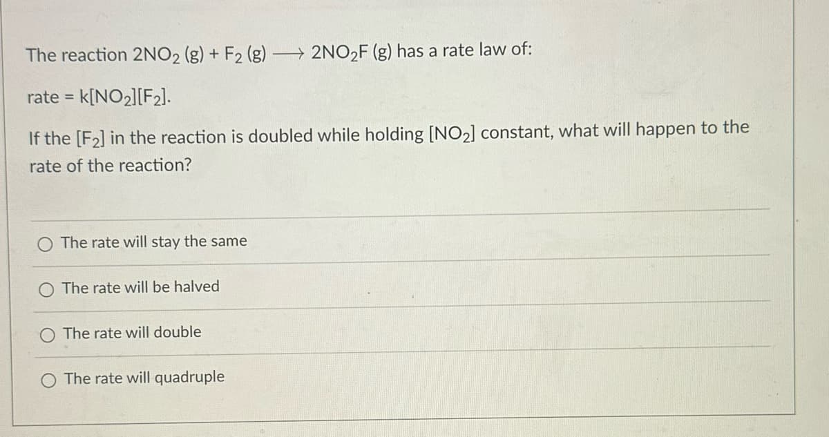 The reaction 2NO2 (g) + F2 (g) → 2NO₂F (g) has a rate law of:
rate = k[NO₂][F₂].
If the [F₂] in the reaction is doubled while holding [NO₂] constant, what will happen to the
rate of the reaction?
The rate will stay the same
The rate will be halved
The rate will double
The rate will quadruple