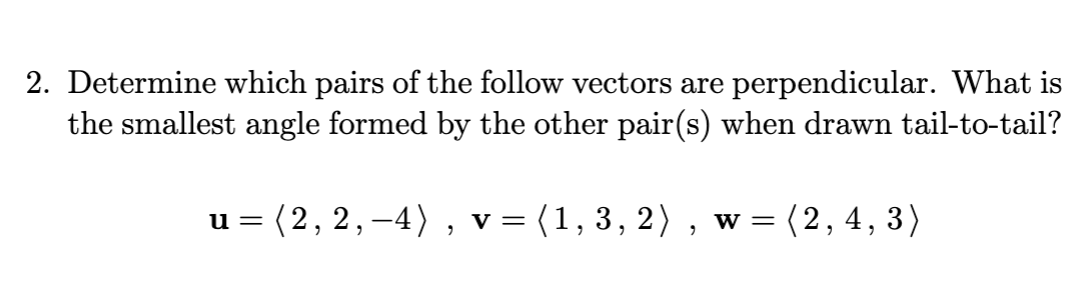 2. Determine which pairs of the follow vectors are perpendicular. What is
the smallest angle formed by the other pair(s) when drawn tail-to-tail?
u = = (2, 2, −4), v = (1, 3, 2), w = (2, 4, 3)