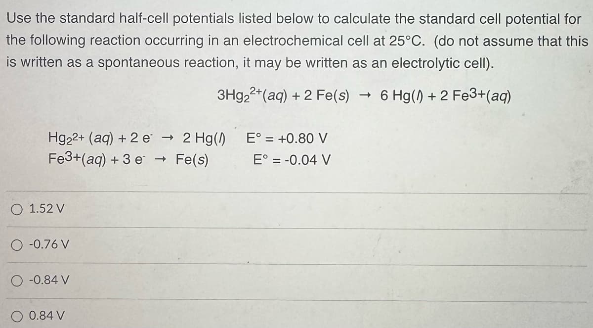 Use the standard half-cell potentials listed below to calculate the standard cell potential for
the following reaction occurring in an electrochemical cell at 25°C. (do not assume that this
is written as a spontaneous reaction, it may be written as an electrolytic cell).
3Hg2+(aq) + 2 Fe(s) → 6 Hg(1) + 2 Fe3+(aq)
Hg22+ (aq) + 2e → 2 Hg(1)
->
Fe3+(aq) +3 e → Fe(s)
E° = +0.80 V
E° = -0.04 V
1.52 V
-0.76 V
-0.84 V
0.84 V