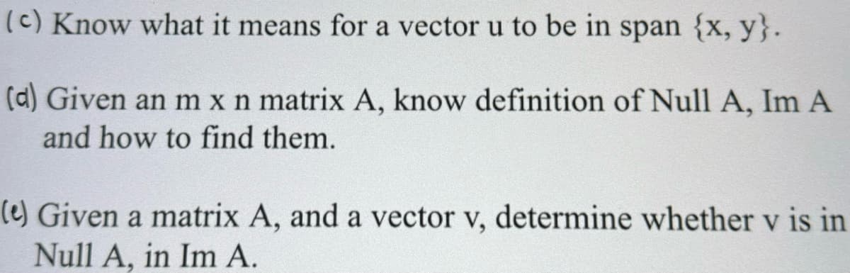 (c) Know what it means for a vector u to be in span {x, y}.
(d) Given an m x n matrix A, know definition of Null A, Im A
and how to find them.
(e) Given a matrix A, and a vector v, determine whether v is in
Null A, in Im A.