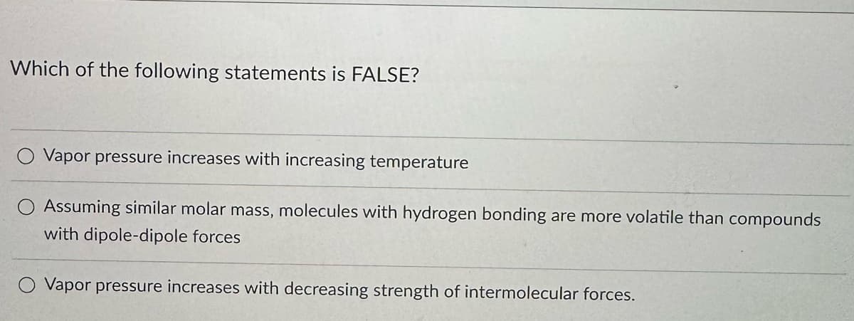 Which of the following statements is FALSE?
Vapor pressure increases with increasing temperature
Assuming similar molar mass, molecules with hydrogen bonding are more volatile than compounds
with dipole-dipole forces
Vapor pressure increases with decreasing strength of intermolecular forces.