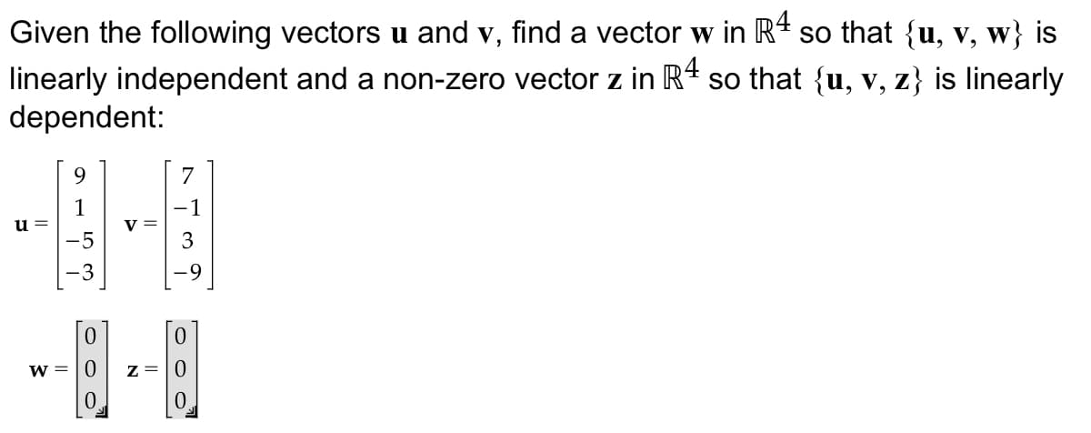 Given the following vectors u and v, find a vector w in R4 so that {u, v, w} is
linearly independent and a non-zero vector z in R 4 so that {u, v, z} is linearly
dependent:
-9-8
u =
158
1000"
w=0
000"
z=0