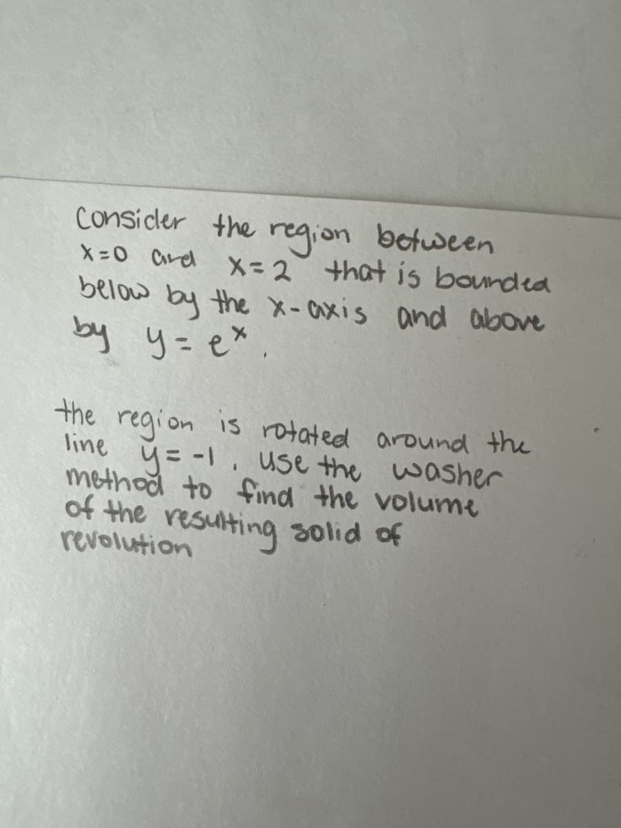 Consider the region between
X=0 and X=2 that is bounded
below by the x-axis and above
by y=e*.
the region is rotated around the
line y=-1, use the washer
method to find the volume
of the resulting solid of
revolution