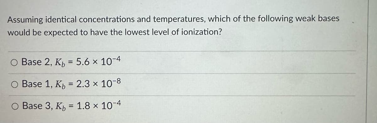 Assuming identical concentrations and temperatures, which of the following weak bases
would be expected to have the lowest level of ionization?
O Base 2, K₁ = 5.6 × 10-4
Base 1, K₁ = 2.3 x 10-8
Base 3, K₁ = 1.8 × 10-4