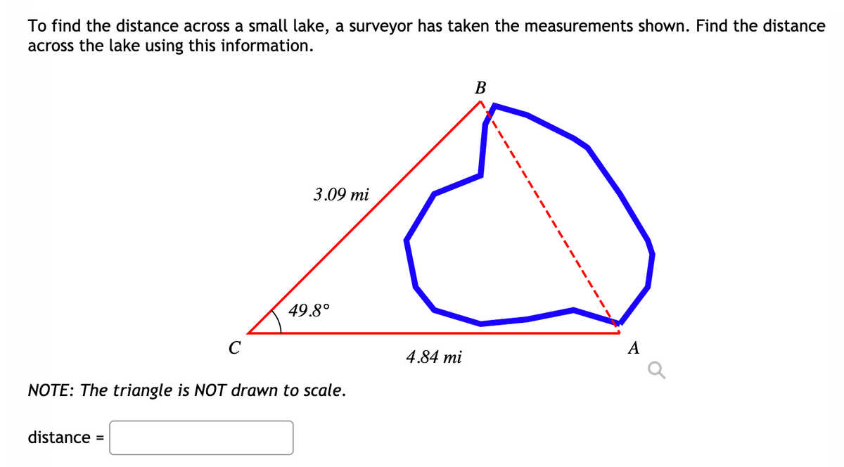 To find the distance across a small lake, a surveyor has taken the measurements shown. Find the distance
across the lake using this information.
В
3.09 mi
49.8°
C
A
4.84 mi
NOTE: The triangle is NOT drawn to scale.
distance =
