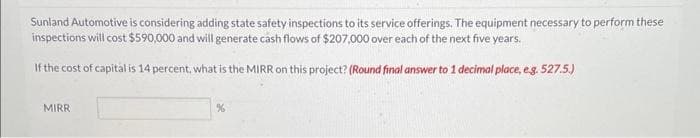 Sunland Automotive is considering adding state safety inspections to its service offerings. The equipment necessary to perform these
inspections will cost $590,000 and will generate cash flows of $207,000 over each of the next five years.
If the cost of capital is 14 percent, what is the MIRR on this project? (Round final answer to 1 decimal place, e.g. 527.5.)
MIRR
%