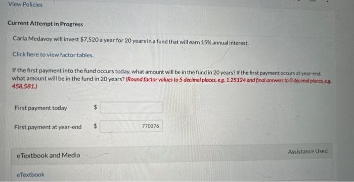 View Policies
Current Attempt in Progress
Carla Medavoy will invest $7,520 a year for 20 years in a fund that will earn 15% annual interest.
Click here to view factor tables.
If the first payment into the fund occurs today, what amount will be in the fund in 20 years? If the first payment occurs at year-end,
what amount will be in the fund in 20 years? (Round factor values to 5 decimal places, e.g. 1.25124 and final answers to 0 decimal places, e.g.
458,581.)
First payment today
First payment at year-end
eTextbook and Media
eTextbook
770376
Assistance Used