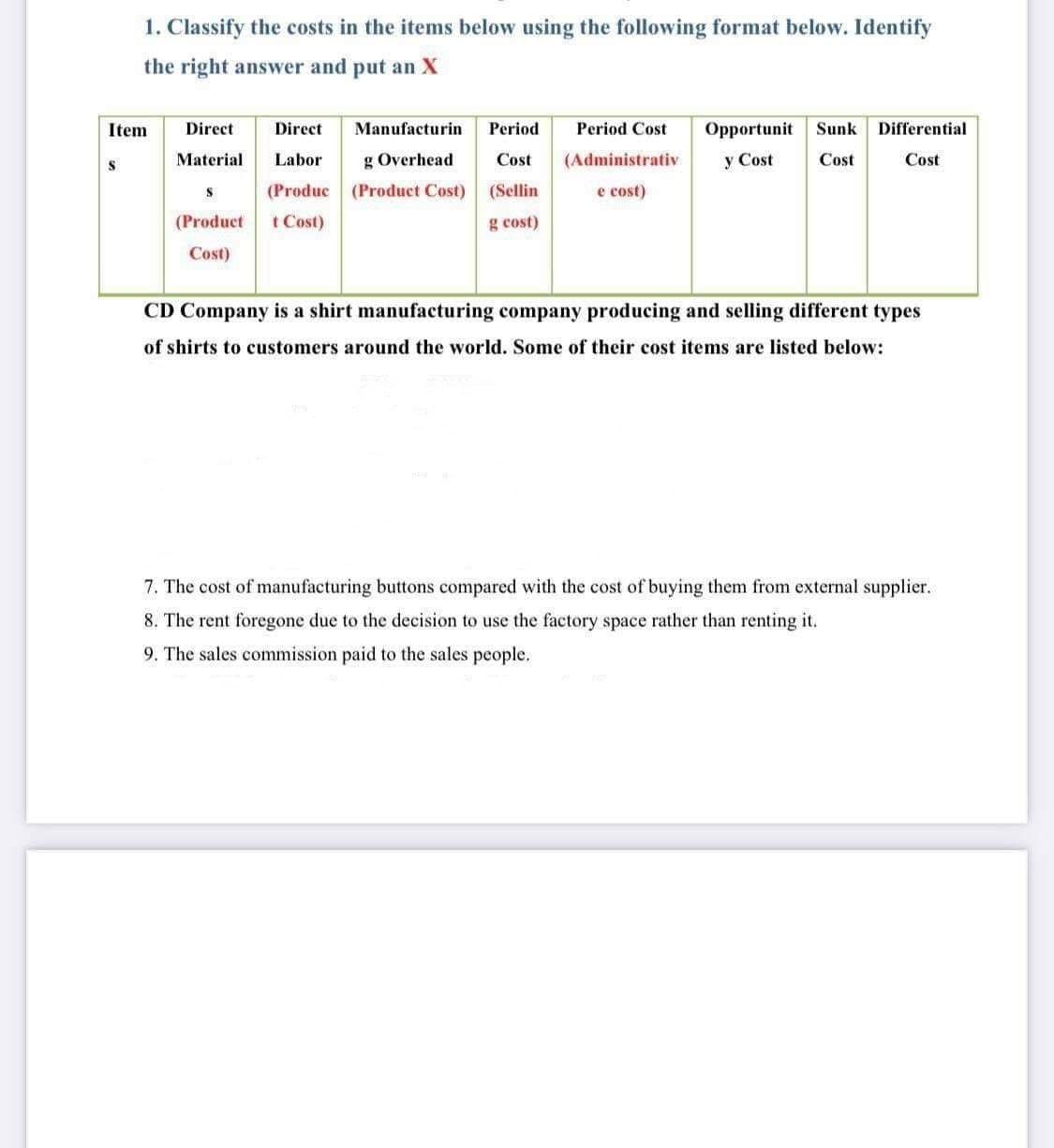 1. Classify the costs in the items below using the following format below. Identify
the right answer and put an X
Item
Direct
Direct
Manufacturin
Period
Period Cost
Opportunit
Sunk Differential
Material
Labor
g Overhead
Cost
(Administrativ
y Cost
Cost
Cost
(Produc (Product Cost)
t Cost)
(Sellin
e cost)
(Product
g cost)
Cost)
CD Company is a shirt manufacturing company producing and selling different types
of shirts to customers around the world. Some of their cost items are listed below:
7. The cost of manufacturing buttons compared with the cost of buying them from external supplier.
8. The rent foregone due to the decision to use the factory space rather than renting it.
9. The sales commission paid to the sales people.
