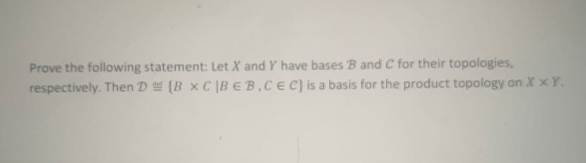 ---
**Proving Product Topology Basis**

*Statement:*

Given two topological spaces \( X \) and \( Y \) with bases \( \mathcal{B} \) and \( \mathcal{C} \) for their respective topologies. We aim to prove that the collection 

\[
\mathcal{D} \equiv \{ B \times C \mid B \in \mathcal{B}, C \in \mathcal{C} \}
\]

is a basis for the product topology on \( X \times Y \).

*Explanation:*

Consider two sets \( X \) and \( Y \). A topology on \( X \) and \( Y \) might be given by respective bases \( \mathcal{B} \) and \( \mathcal{C} \). For the product topology on \( X \times Y \), the set of all products of elements in \( \mathcal{B} \) and \( \mathcal{C} \) forms a basis.

**Steps to Prove:**

1. **Non-Empty Intersection Condition:**
   Verify that for any point \( (x, y) \in X \times Y \) and any open set \( U \) containing \( (x, y) \), there exists a basis element \( B \times C \in \mathcal{D} \) such that \( (x, y) \in B \times C \subseteq U \).

2. **Basis Condition:**
   Show that each open set in the product topology can be expressed as a union of basis elements.

This concept is fundamental in understanding product spaces within general topology, specifically how product topologies ensure structures from individual topological spaces are preserved.

---

