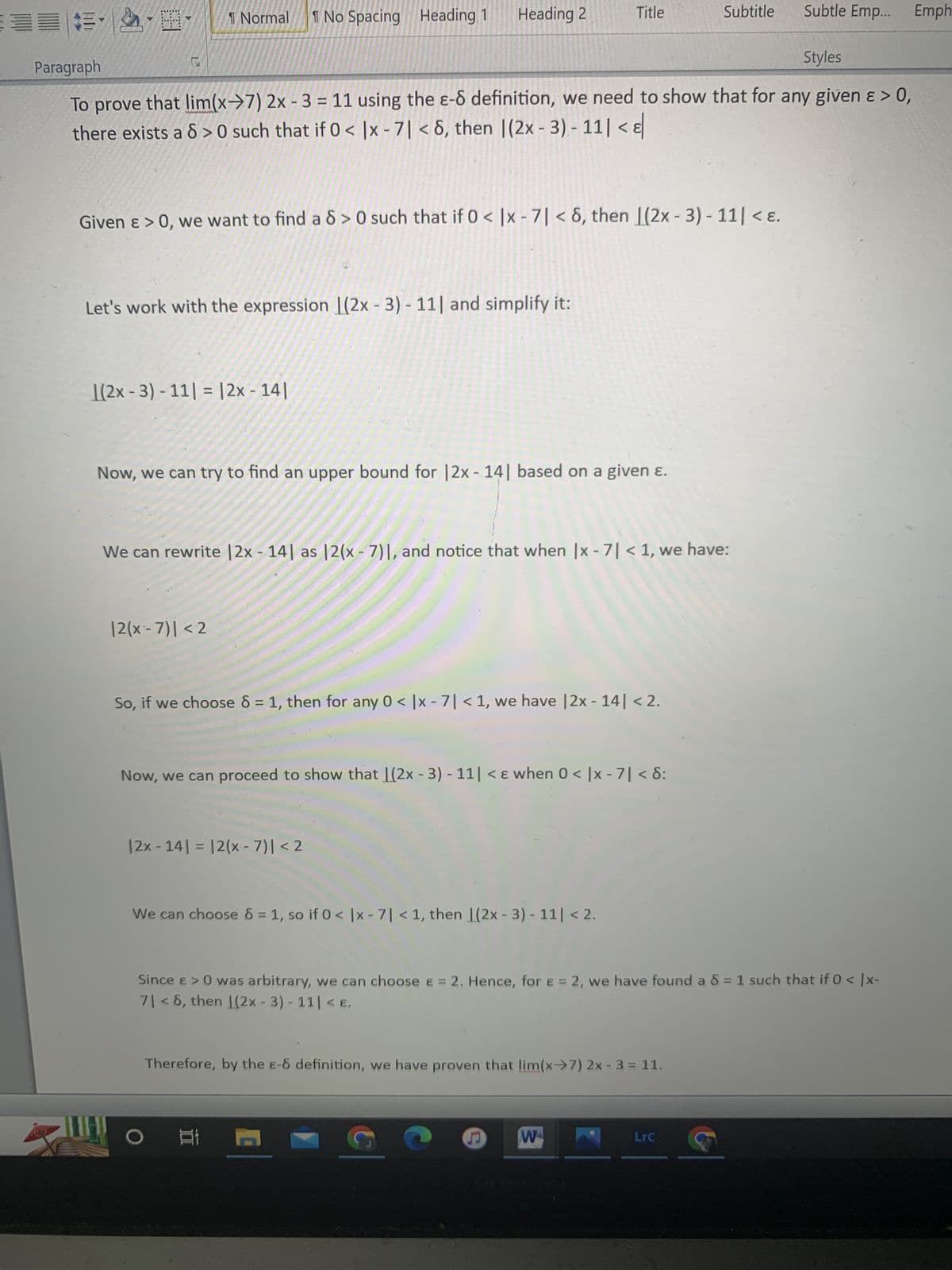 ### Proving the Limit Using the ε-δ Definition

To prove that \(\lim_{{x \to 7}} 2x - 3 = 11\) using the ε-δ definition, we need to show that for any given \( \varepsilon > 0 \), there exists a \( \delta > 0 \) such that if \( 0 < |x - 7| < \delta \), then \( |2x - 3 - 11| < \varepsilon \).

#### Step-by-Step Solution:

1. **Restate the Problem:**
   Given \( \varepsilon > 0 \), we want to find a \( \delta > 0 \) such that if \( 0 < |x - 7| < \delta \), then \( |2x - 3 - 11| < \varepsilon \).

2. **Simplify the Expression:**
   Let's work with the expression \(|2x - 3 - 11|\) and simplify it:
   \[
   |2x - 3 - 11| = |2x - 14|
   \]

3. **Finding an Upper Bound:**
   Now, we can try to find an upper bound for \( |2x - 14| \) based on a given \( \varepsilon \).

4. **Rewriting the Expression:**
   We can rewrite \( |2x - 14| \) as \( |2(x - 7)| \). Notice that when \( |x - 7| < 1 \), we have:
   \[
   |2(x - 7)| < 2
   \]

5. **Choosing \( \delta \):**
   So, if we choose \( \delta = 1 \), then for any \( 0 < |x - 7| < 1 \), we have \( |2x - 14| < 2 \).

6. **Proceed to Show \( |2x - 14| < \varepsilon \):**
   Now, we can proceed to show that \( |2x - 3 - 11| < \varepsilon \) when \( 0 < |x - 7| < \delta \):
   \[
   |2x - 14| = |2(x - 7)| < 2
   \]
   We can choose