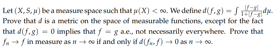 |f-8]|
Let (X,S, u) be a measure space such that u(X) < o. We define d(f,8)= SH dµ.
1+|f-g|'
Prove that d is a metric on the space of measurable functions, except for the fact
= g a.e., not necessarily everywhere. Prove that
that d(f,g) = 0 implies that f
fn → f in measure as n → o if and only if d(fn, f) → 0 as n → o.
