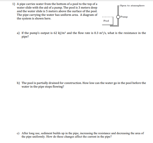1) A pipe carries water from the bottom of a pool to the top of a
water slide with the aid of a pump. The pool is 3 meters deep
and the water slide is 5 meters above the surface of the pool.
The pipe carrying the water has uniform area. A diagram of
the system is shown here.
Open to atmosphere
Pump
Pool
a) If the pump's output is 62 kJ/m³ and the flow rate is 0.3 m³/s, what is the resistance in the
pipe?
b) The pool is partially drained for construction. How low can the water go in the pool before the
water in the pipe stops flowing?
c) After long use, sediment builds up in the pipe, increasing the resistance and decreasing the area of
the pipe uniformly. How do these changes affect the current in the pipe?
