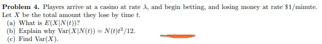 Problem 4. Players arrive at a casino at rate A, and begin betting, and losing money at rate $1/minute.
Let X be the total amount they lose by time t.
(a) What is E(X|N(t))?
(b) Explain why Var(X|N(t)) = N(t)t²/12.
(c) Find Var(X).
%3D
