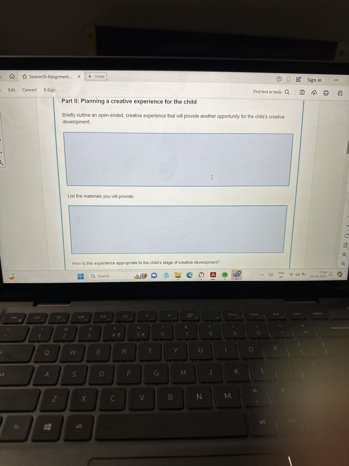 Session10-Assignment.... x + Create
Edit
Convert
E-Sign
16°
Find text or tools Q
Part II: Planning a creative experience for the child
Briefly outline an open-ended, creative experience that will provide another opportunity for the child's creative
development.
List the materials you will provide.
I
How is this experience appropriate to the child's stage of creative development?
Q Search
esc
DII
F2
F3
F4
F5
BBB
#
$
2
3
4
dos
%
5 €
F6
F7
&
7
F8
F9
prt sc
F10
home
end
F11
b
Q
W
E
R
T
Y
U
ck
S
D
F
G
H
J
K
L
Z
X
C
V
B
N
M
alt
300
000
Sign in
ENG
IN
23:04
09-08-2024
F12
insert
delete
-
PRE
Q
C
1:1
P
{
[
backspace
alt
ctri