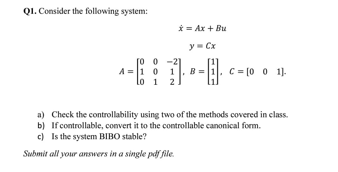 Q1. Consider the following system:
* = Ax + Bu
y = Cx
[0
A = |1
-21
[1]
1
B = |1
C = [0 0 1].
1
1.
a) Check the controllability using two of the methods covered in class.
b) If controllable, convert it to the controllable canonical form.
c) Is the system BIBO stable?
Submit all your answers in a single pdf file.
