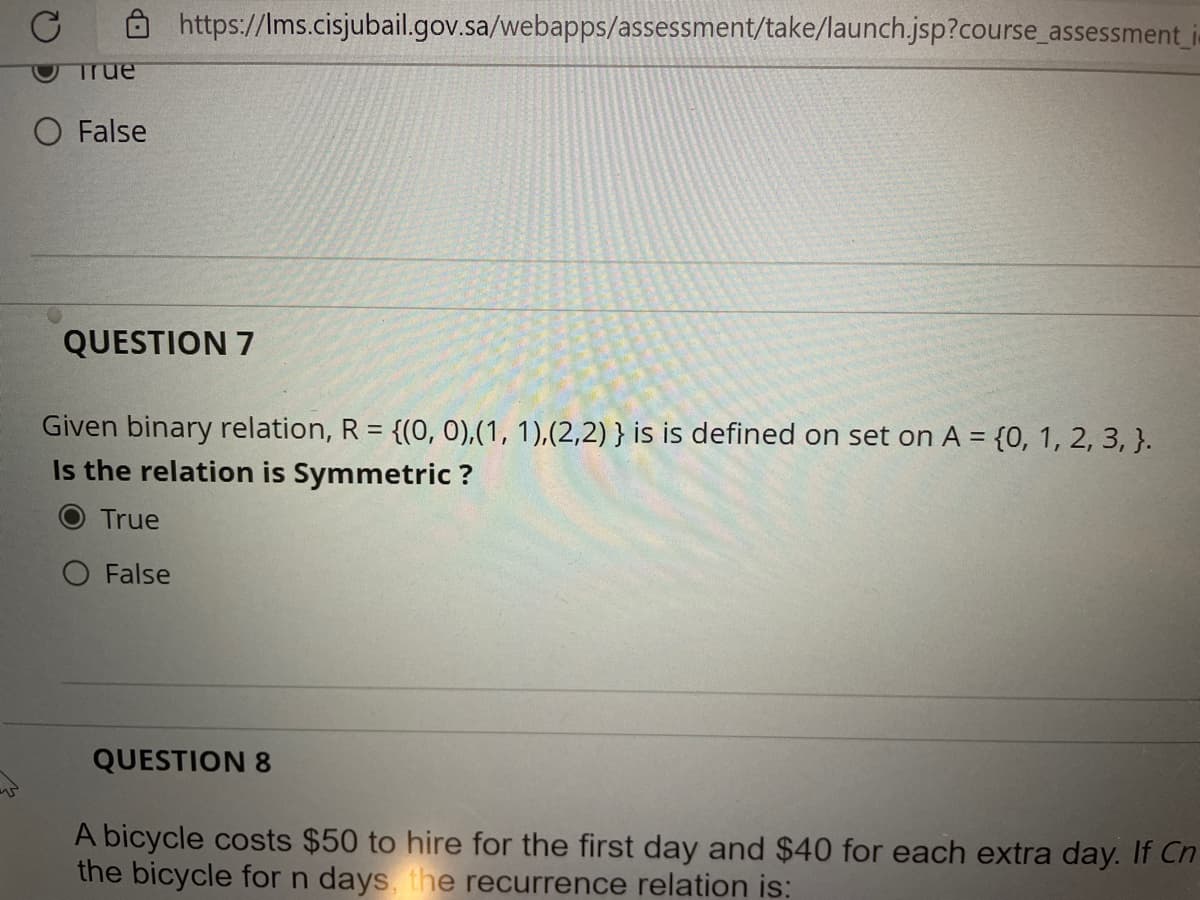 https://Ims.cisjubail.gov.sa/webapps/assessment/take/launch.jsp?course_assessment i-
True
O False
QUESTION 7
Given binary relation, R = {(0, 0),(1, 1),(2,2) } is is defined on set on A = {0, 1, 2, 3, }.
Is the relation is Symmetric ?
True
O False
QUESTION 8
A bicycle costs $50 to hire for the first day and $40 for each extra day. If Cn
the bicycle for n days, the recurrence relation is:
