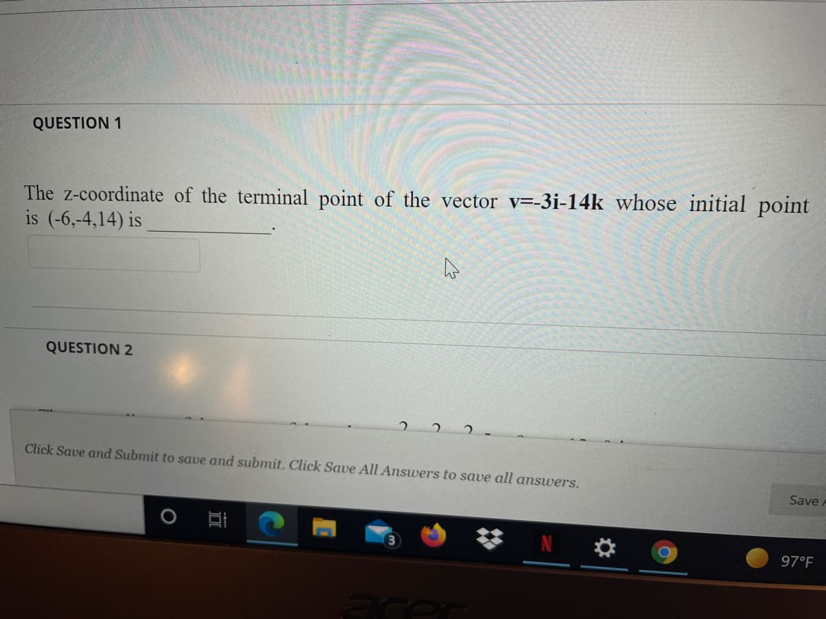 QUESTION 1
The z-coordinate of the terminal point of the vector v=-3i-14k whose initial point
is (-6,-4,14) is
QUESTION 2
Click Save and Submit to save and submit. Click Save All Answers to save all answers.
Save A
N
97°F
ecer
