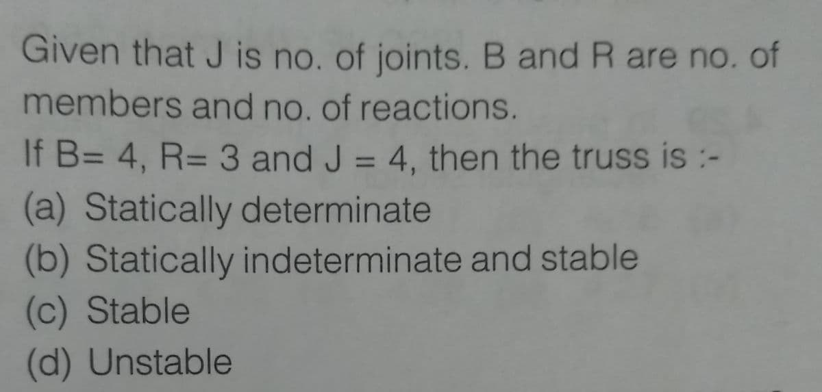 Given that J is no. of joints. B and R are no. of
members and no, of reactions.
If B= 4, R= 3 and J = 4, then the truss is :-
%3D
(a) Statically determinate
(b) Statically indeterminate and stable
(c) Stable
(d) Unstable
