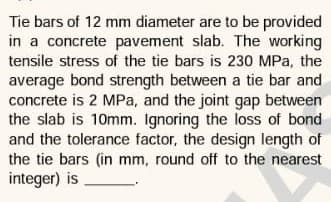 Tie bars of 12 mm diameter are to be provided
in a concrete pavement slab. The working
tensile stress of the tie bars is 230 MPa, the
average bond strength between a tie bar and
concrete is 2 MPa, and the joint gap between
the slab is 10mm. Ignoring the loss of bond
and the tolerance factor, the design length of
the tie bars (in mm, round off to the nearest
integer) is
