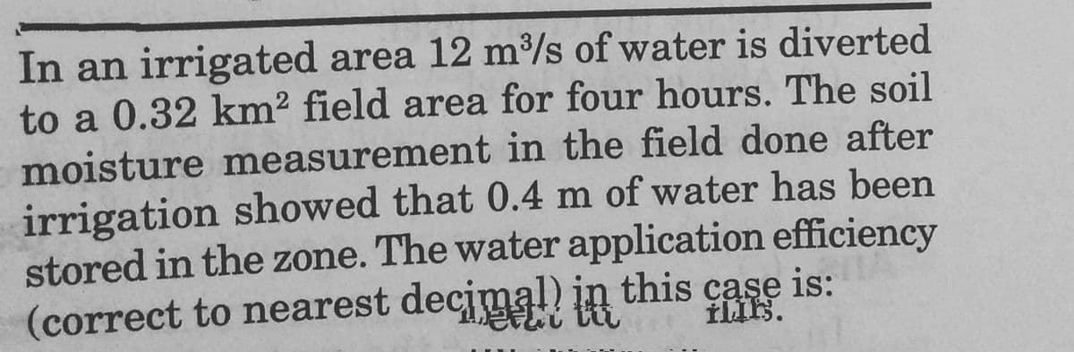 In an irrigated area 12 m³/s of water is diverted
to a 0.32 km2 field area for four hours. The soil
moisture measurement in the field done after
irrigation showed that 0.4 m of water has been
stored in the zone. The water application efficiency
(correct to nearest decjmal) in this case is:
的。
