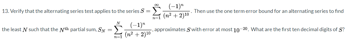 (-1)"
n=1 (n2 + 2)10
approximates S'with error at most 10-20. What are the first ten decimal digits of S?
13. Verify that the alternating series test applies to the series S
Then use the one term error bound for an alternating series to find
(-1)"
the least N such that the Nth partial sum, SN
(n? + 2)10
