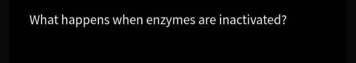 What happens when enzymes are inactivated?
