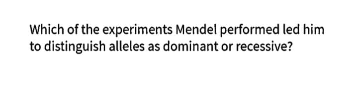 Which of the experiments Mendel performed led him
to distinguish alleles as dominant or recessive?
