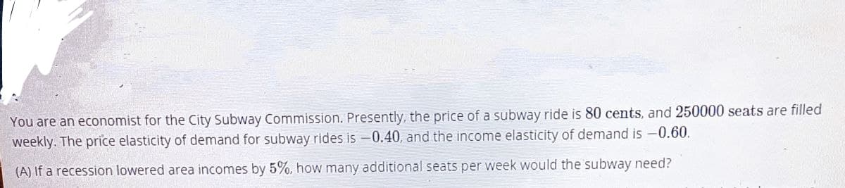 You are an economist for the City Subway Commission. Presently, the price of a subway ride is 80 cents, and 250000 seats are filled
weekly. The price elasticity of demand for subway rides is -0.40, and the income elasticity of demand is -0.60.
(A) If a recession lowered area incomes by 5%. how many additional seats per week would the subway need?