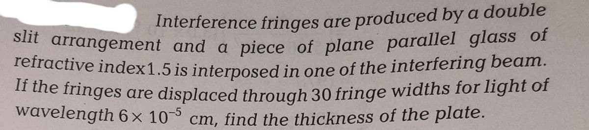 Interference fringes are produced by a double
slit arrangement and a piece of plane parallel glass of
refractive index 1.5 is interposed in one of the interfering beam.
If the fringes are displaced through 30 fringe widths for light of
wavelength 6x 10-5 cm, find the thickness of the plate.