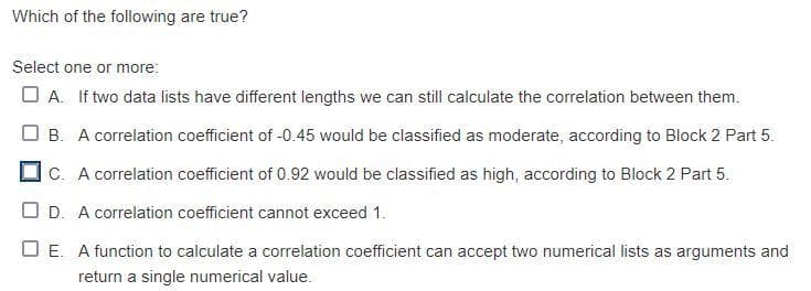 Which of the following are true?
Select one or more:
A. If two data lists have different lengths we can still calculate the correlation between them.
B. A correlation coefficient of -0.45 would be classified as moderate, according to Block 2 Part 5.
C. A correlation coefficient of 0.92 would be classified as high, according to Block 2 Part 5.
OD. A correlation coefficient cannot exceed 1.
☐E. A function to calculate a correlation coefficient can accept two numerical lists as arguments and
return a single numerical value.